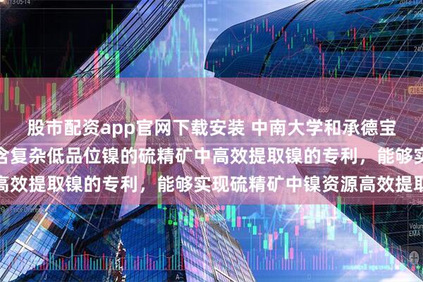 股市配资app官网下载安装 中南大学和承德宝通矿业有限公司申请从含复杂低品位镍的硫精矿中高效提取镍的专利，能够实现硫精矿中镍资源高效提取