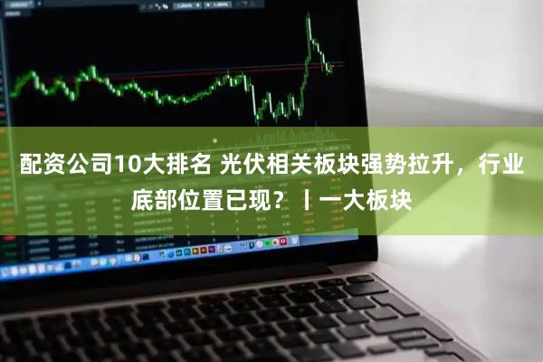 配资公司10大排名 光伏相关板块强势拉升，行业底部位置已现？丨一大板块