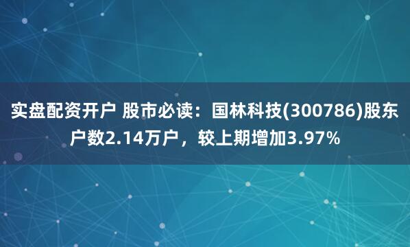 实盘配资开户 股市必读：国林科技(300786)股东户数2.14万户，较上期增加3.97%