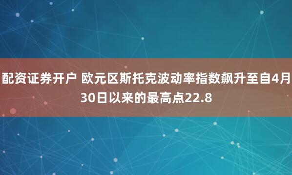 配资证券开户 欧元区斯托克波动率指数飙升至自4月30日以来的最高点22.8