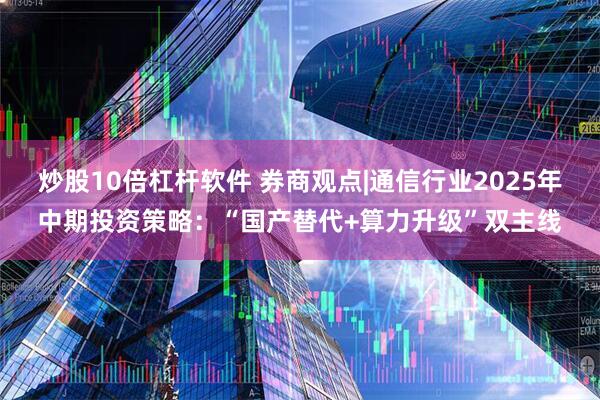 炒股10倍杠杆软件 券商观点|通信行业2025年中期投资策略：“国产替代+算力升级”双主线