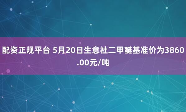 配资正规平台 5月20日生意社二甲醚基准价为3860.00元/吨