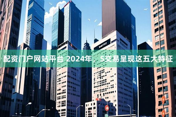 配资门户网站平台 2024年，S交易呈现这五大特征