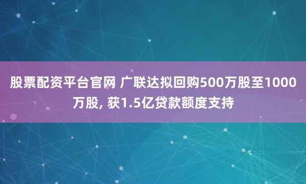 股票配资平台官网 广联达拟回购500万股至1000万股, 获1.5亿贷款额度支持
