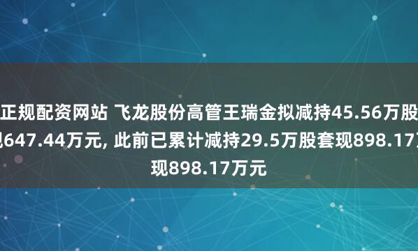 正规配资网站 飞龙股份高管王瑞金拟减持45.56万股套现647.44万元, 此前已累计减持29.5万股套现898.17万元