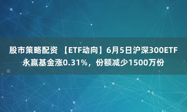 股市策略配资 【ETF动向】6月5日沪深300ETF永赢基金涨0.31%，份额减少1500万份