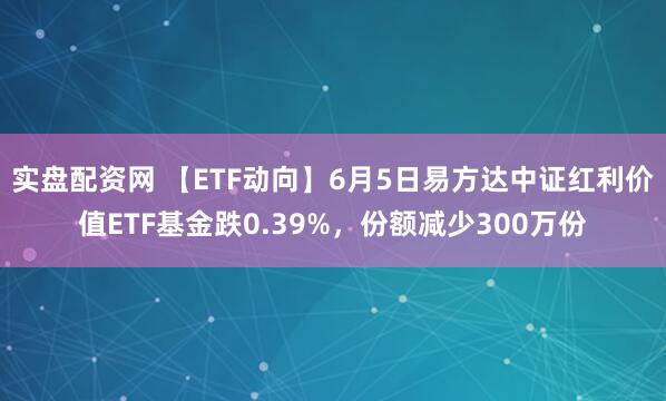 实盘配资网 【ETF动向】6月5日易方达中证红利价值ETF基金跌0.39%，份额减少300万份