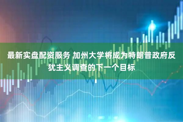 最新实盘配资服务 加州大学将成为特朗普政府反犹主义调查的下一个目标