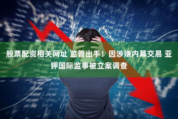 股票配资相关网址 监管出手！因涉嫌内幕交易 亚钾国际监事被立案调查