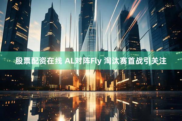 股票配资在线 AL对阵Fly 淘汰赛首战引关注