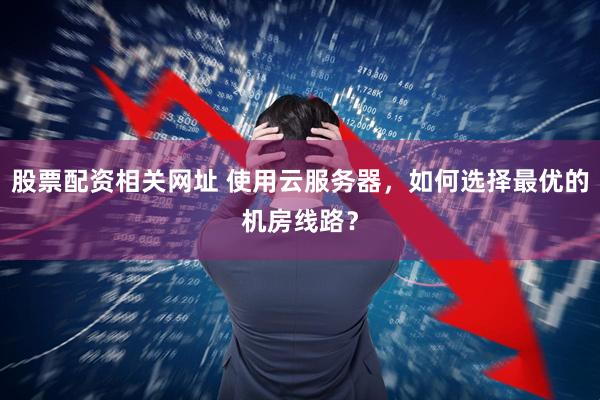 股票配资相关网址 使用云服务器，如何选择最优的机房线路？