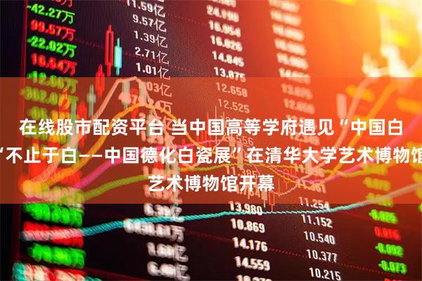 在线股市配资平台 当中国高等学府遇见“中国白”：“不止于白——中国德化白瓷展”在清华大学艺术博物馆开幕