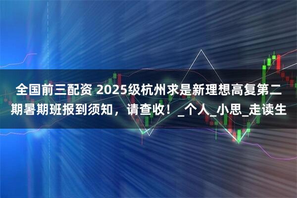 全国前三配资 2025级杭州求是新理想高复第二期暑期班报到须知，请查收！_个人_小思_走读生