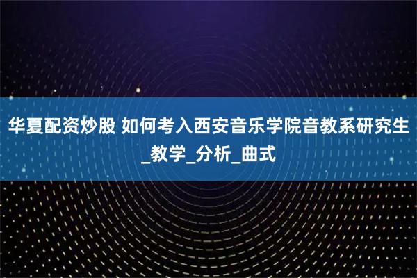 华夏配资炒股 如何考入西安音乐学院音教系研究生_教学_分析_曲式