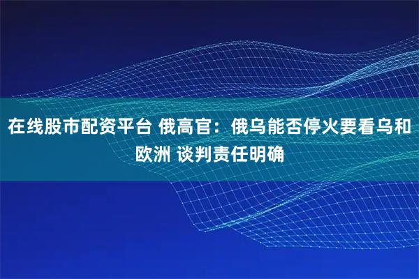 在线股市配资平台 俄高官：俄乌能否停火要看乌和欧洲 谈判责任明确